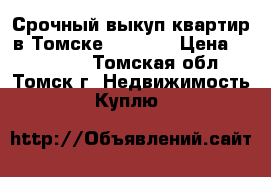 Срочный выкуп квартир в Томске 344-344 › Цена ­ 344-344 - Томская обл., Томск г. Недвижимость » Куплю   